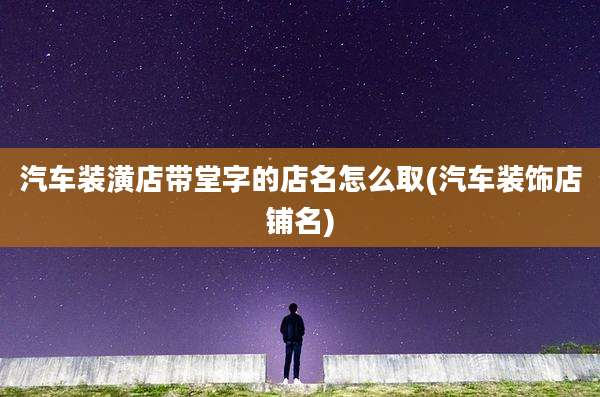 汽车装潢店带堂字的店名怎么取(汽车装饰店铺名)