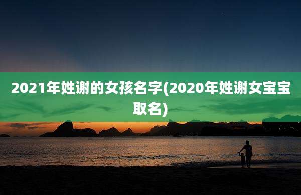 2021年姓谢的女孩名字(2020年姓谢女宝宝取名)