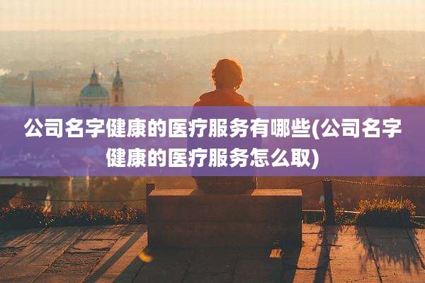 公司名字健康的医疗服务有哪些(公司名字健康的医疗服务怎么取)