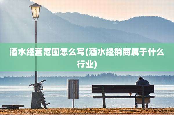 酒水经营范围怎么写(酒水经销商属于什么行业)
