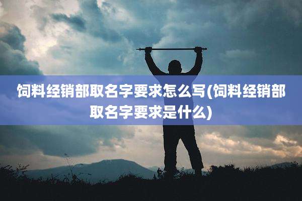 饲料经销部取名字要求怎么写(饲料经销部取名字要求是什么)