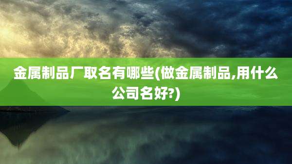 金属制品厂取名有哪些(做金属制品,用什么公司名好?)