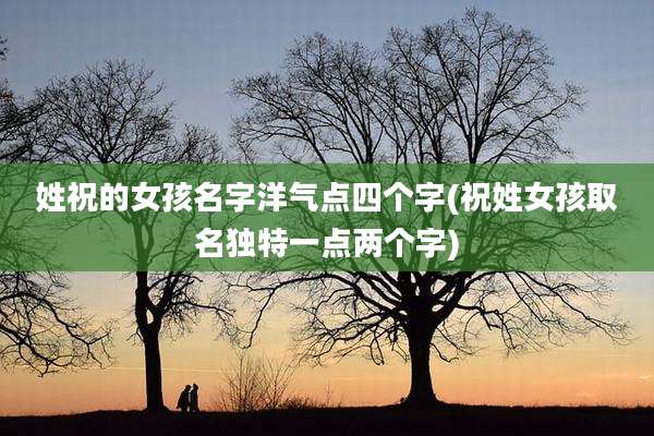 姓祝的女孩名字洋气点四个字(祝姓女孩取名独特一点两个字)