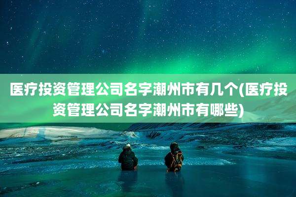 医疗投资管理公司名字潮州市有几个(医疗投资管理公司名字潮州市有哪些)
