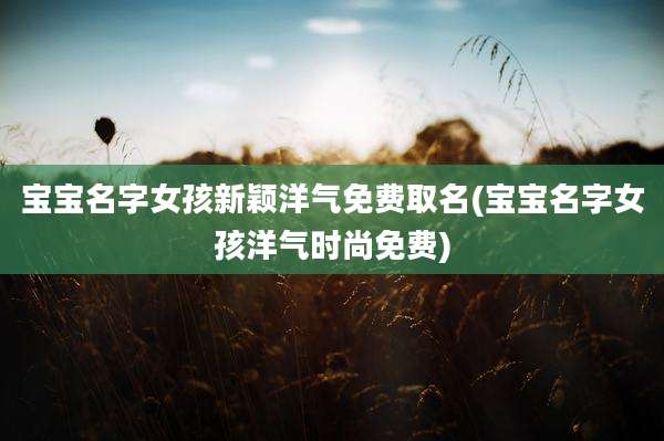 宝宝名字女孩新颖洋气免费取名(宝宝名字女孩洋气时尚免费)
