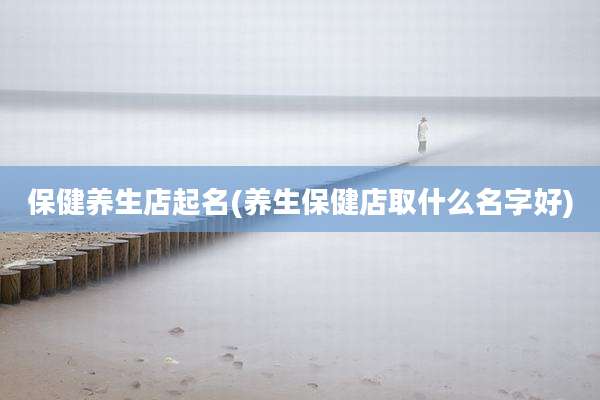 保健养生店起名(养生保健店取什么名字好)