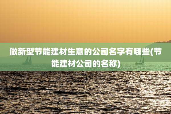做新型节能建材生意的公司名字有哪些(节能建材公司的名称)