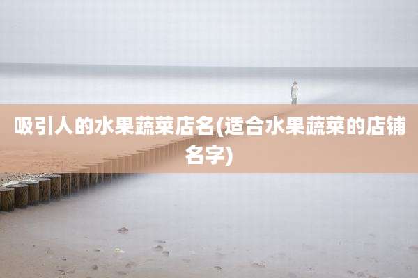 吸引人的水果蔬菜店名(适合水果蔬菜的店铺名字)
