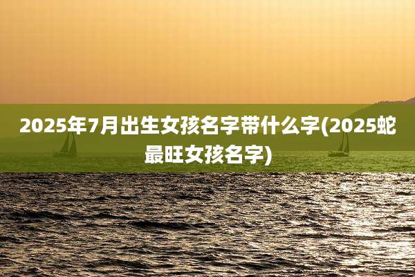 2025年7月出生女孩名字带什么字(2025蛇最旺女孩名字)