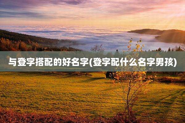 与登字搭配的好名字(登字配什么名字男孩)
