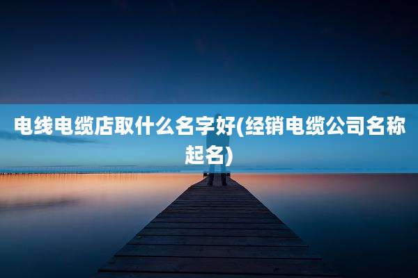 电线电缆店取什么名字好(经销电缆公司名称起名)