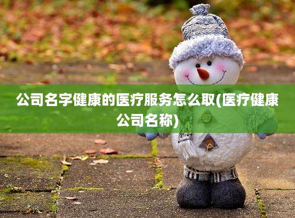 公司名字健康的医疗服务怎么取(医疗健康公司名称)