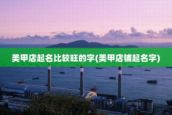 美甲店起名比较旺的字(美甲店铺起名字)