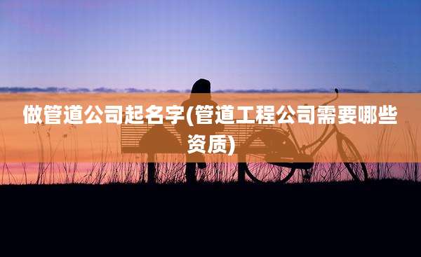 做管道公司起名字(管道工程公司需要哪些资质)
