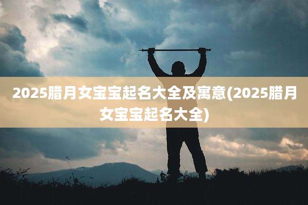 2025腊月女宝宝起名大全及寓意(2025腊月女宝宝起名大全)