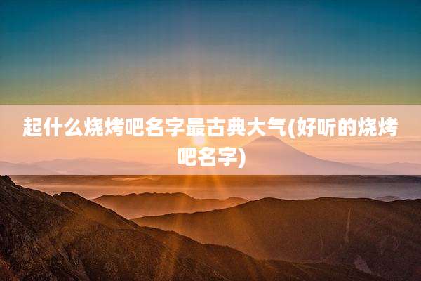 起什么烧烤吧名字最古典大气(好听的烧烤吧名字)