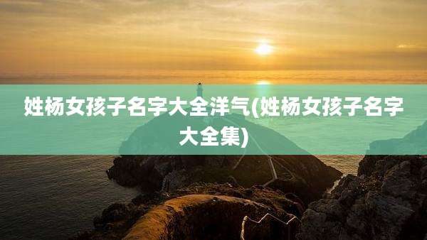 姓杨女孩子名字大全洋气(姓杨女孩子名字大全集)