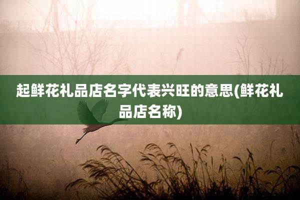 起鲜花礼品店名字代表兴旺的意思(鲜花礼品店名称)