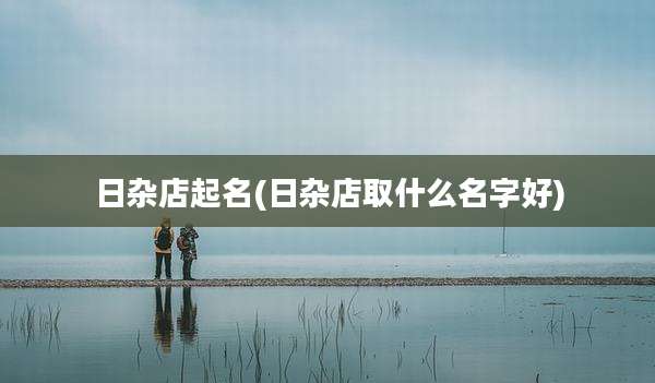 日杂店起名(日杂店取什么名字好)