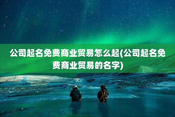 公司起名免费商业贸易怎么起(公司起名免费商业贸易的名字)