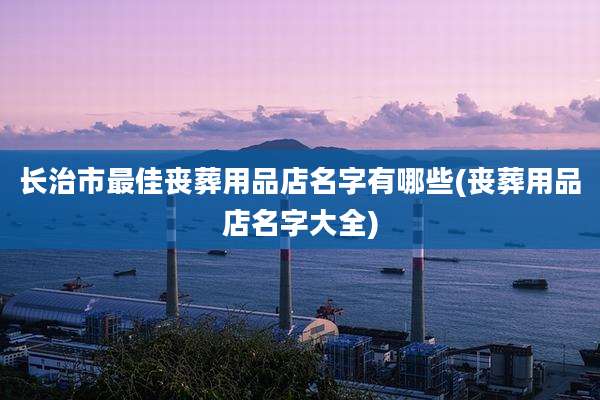 长治市最佳丧葬用品店名字有哪些(丧葬用品店名字大全)
