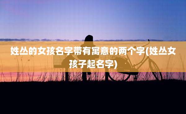 姓丛的女孩名字带有寓意的两个字(姓丛女孩子起名字)