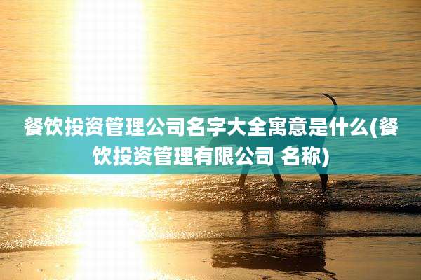 餐饮投资管理公司名字大全寓意是什么(餐饮投资管理有限公司 名称)