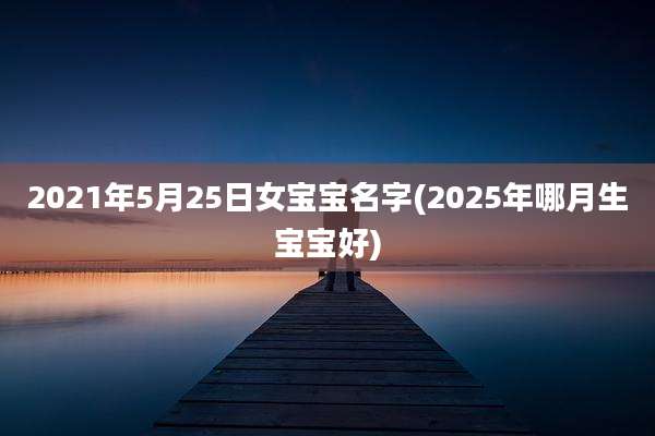 2021年5月25日女宝宝名字(2025年哪月生宝宝好)