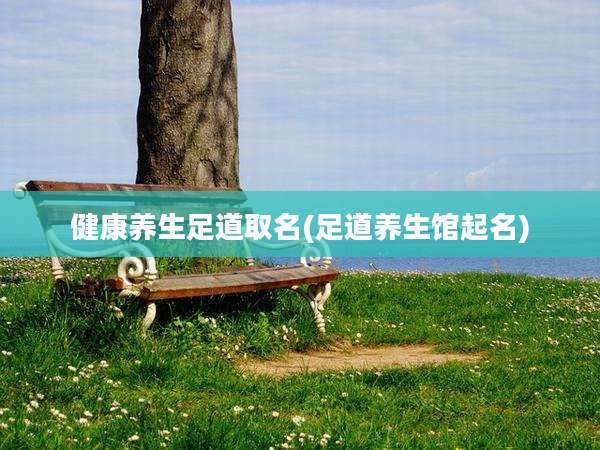 健康养生足道取名(足道养生馆起名)