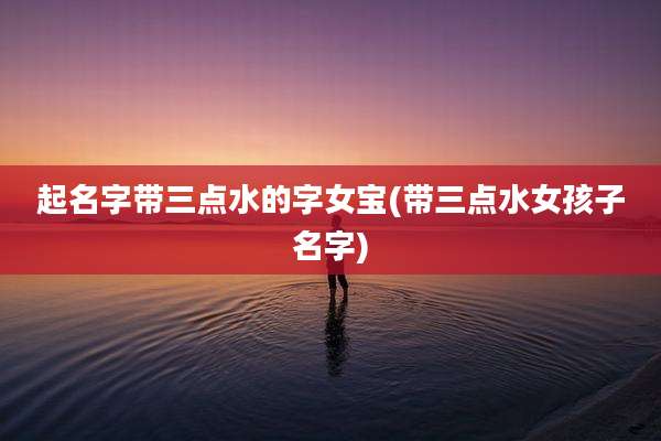 起名字带三点水的字女宝(带三点水女孩子名字)