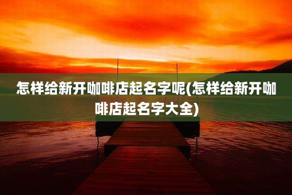 怎样给新开咖啡店起名字呢(怎样给新开咖啡店起名字大全)