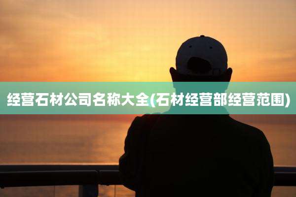 经营石材公司名称大全(石材经营部经营范围)