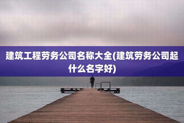 建筑工程劳务公司名称大全(建筑劳务公司起什么名字好)