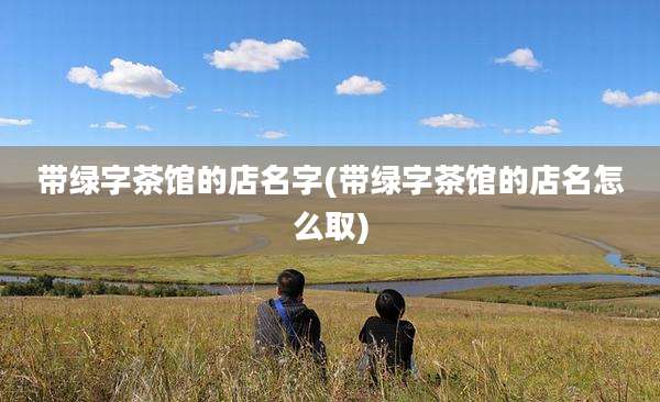 带绿字茶馆的店名字(带绿字茶馆的店名怎么取)