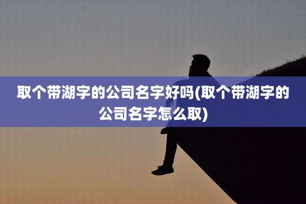 取个带湖字的公司名字好吗(取个带湖字的公司名字怎么取)
