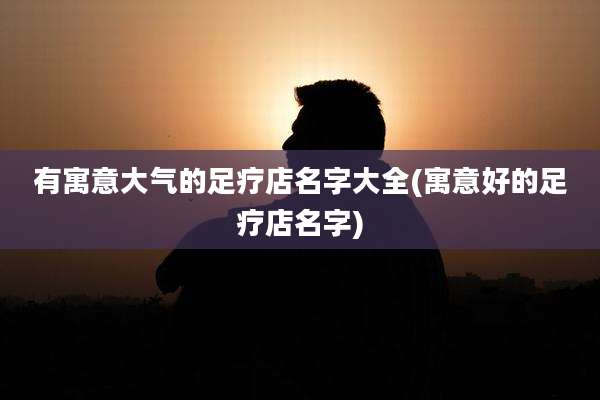 有寓意大气的足疗店名字大全(寓意好的足疗店名字)