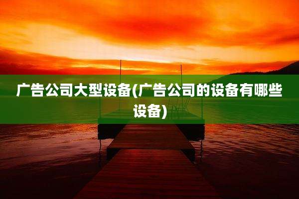 广告公司大型设备(广告公司的设备有哪些设备)