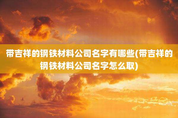 带吉祥的钢铁材料公司名字有哪些(带吉祥的钢铁材料公司名字怎么取)