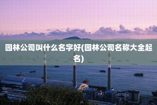 园林公司叫什么名字好(园林公司名称大全起名)