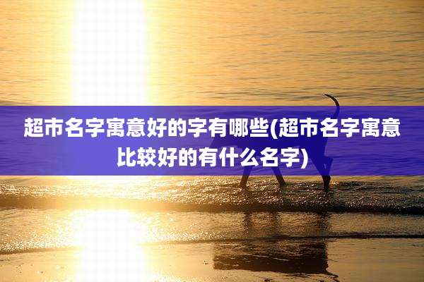超市名字寓意好的字有哪些(超市名字寓意比较好的有什么名字)