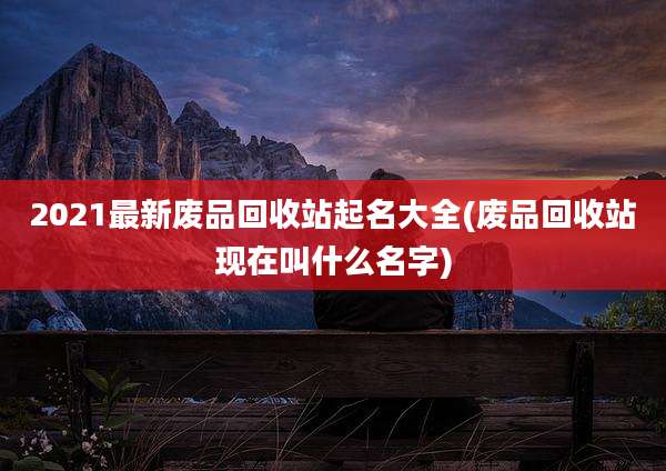 2021最新废品回收站起名大全(废品回收站现在叫什么名字)