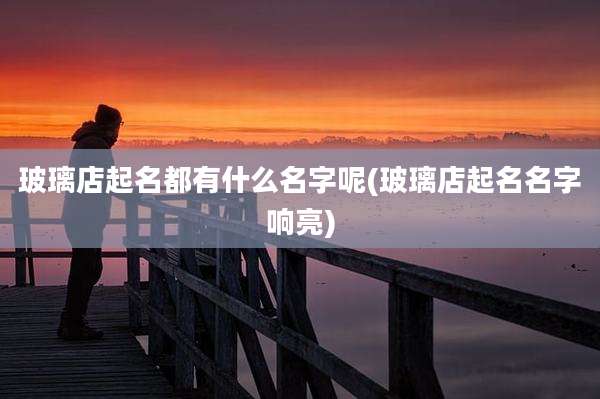 玻璃店起名都有什么名字呢(玻璃店起名名字响亮)