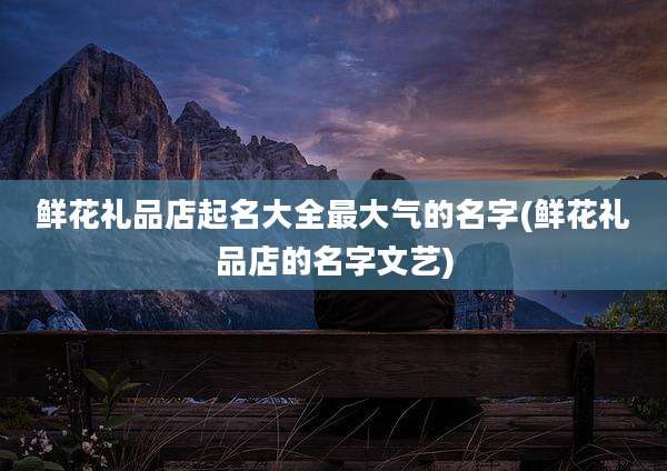 鲜花礼品店起名大全最大气的名字(鲜花礼品店的名字文艺)