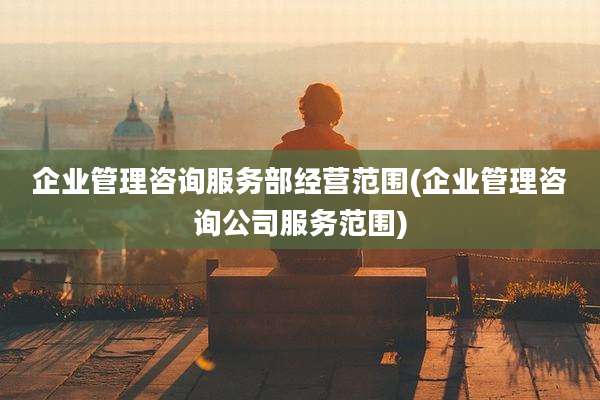 企业管理咨询服务部经营范围(企业管理咨询公司服务范围)
