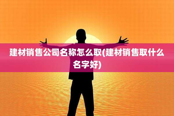 建材销售公司名称怎么取(建材销售取什么名字好)