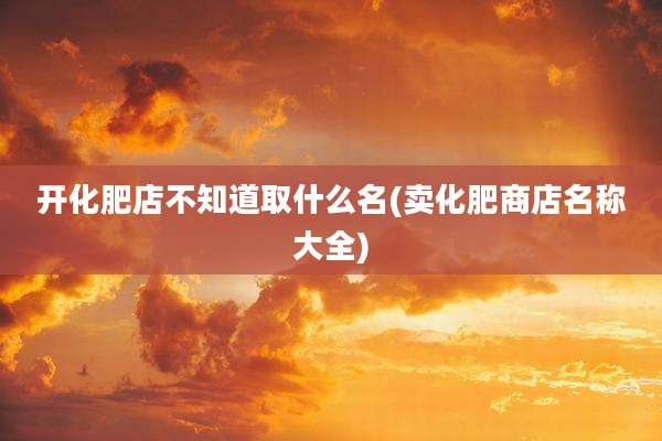开化肥店不知道取什么名(卖化肥商店名称大全)