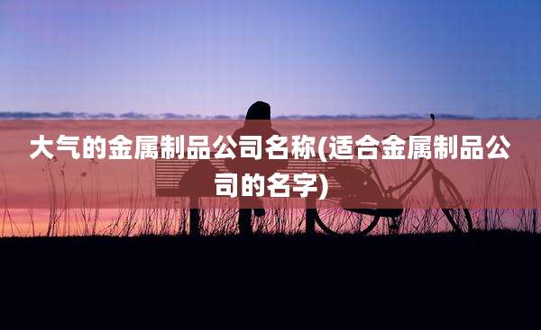 大气的金属制品公司名称(适合金属制品公司的名字)