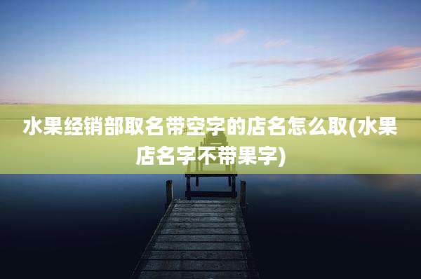 水果经销部取名带空字的店名怎么取(水果店名字不带果字)