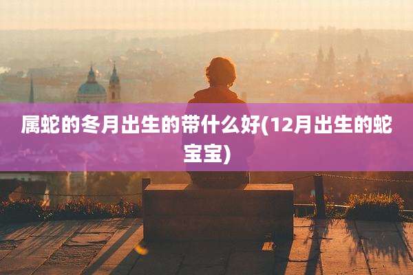 属蛇的冬月出生的带什么好(12月出生的蛇宝宝)