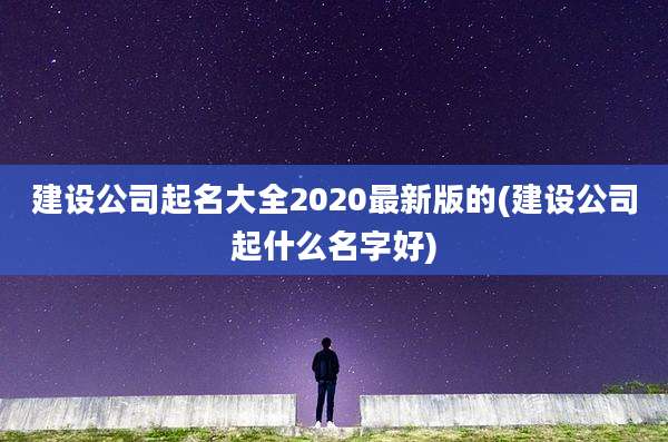 建设公司起名大全2020最新版的(建设公司起什么名字好)